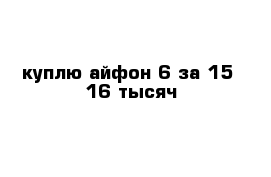 куплю айфон 6 за 15- 16 тысяч